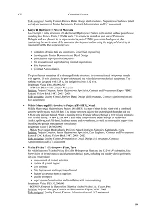 CV CHRISTIAN SIEMER
Tasks assigned: Quality Control, Review Detail Design civil structures, Preparation of technical (civil
works) and commercial Tender Documents, Contract Administration and EoT assessment
• Kenyir II Hydropower Project, Malaysia
Lake Kenyir II is the extension of Lake Kenyir Hydropower Station with another surface powerhouse
including two Francis Units, 150 MW each. The scheme is located on east side of Peninsular
Malaysia and was planned to be implemented as part of TNB’s generation development plan,
considering the acceleration of the economic development and securing the supply of electricity at
reasonable tariffs. The scope comprises:
• collection of basic data and constraints, conceptual engineering
• drawing up to Tender Documents and Detail Design
• participation in prequalification phase
• bid evaluation and support during contract negotiations
• Site Supervision
• Contract Administration
The plant layout comprises of a submerged intake structure, the construction of two power tunnels
with approx. 10 m in diameter, the powerhouse and the related electro-mechanical equipment. The
net head was designed with 125 m, the design flood was 132 m³/s.
Investment Value: US$ 280,000,000
- TNB Sdn. Bhd. Kuala Lumpur, Malaysia
Position: Projects Director, Senior Hydropower Specialist, Contract and Procurement Expert FIDIC
Red and Yellow Book 1987; 2001 - 2008
Tasks assigned: Quality Control, Review Detail Design civil structures, Contract Administration and
EoT assessment
• Middle Marsyangdi Hydroelectric Project (MMHEP), Nepal
Middle Marsyangdi Hydroelectric Project (MMHEP) is a run-of-river hydro plant with a combined
concrete spillway and rockfill dam. The intake structure adjoins the underground desander and the
5.5 km long pressure tunnel. Water is running to two Francis turbines through a 450 m long penstock;
total turbine rating: 78 MW (2x39 MW). The scope comprises the Detail Design of headworks
(intake, spillway, rockfill dam), headrace tunnel and powerhouse, as well as construction supervision
including the project management consultancy.
Investment value: € 265,000,000
- Middle Marsyangdi Hydroelectric Projecty Nepal Electricity Authority, Kathmandu, Nepal
Position: Projects Director, Senior Hydropower Specialist, Dam Engineer, Contract and Procurement
Expert FIDIC Red and Yellow Book 1987; 2000 - 2013
Tasks assigned: Quality Control, Preparation of Detail Design civil structures, Contract
Administration and EoT assessment
• Machu Picchu II - Hydropower Plant, Peru
For rehabilitation of Machu Picchu 116 MW Hydropower Plant and the 132/66 kV substation, Site
Supervision of the mechanical and electromechanical parts, including the standby diesel generator;
services rendered are:
• management of project activities
• review of general layout
• cost estimate
• Site Supervision and inspection of tunnel
• factory acceptance tests at suppliers
• quality assurance
• supervision of construction and installation with commissioning
Investment Value: US$ 50,000,000
- EGEMSA Empresa de Generación Eléctrica Machu Picchu S.A., Cusco, Peru
Position: Projects Manager, Contract and Procurement Expert; 2000 - 2003
Tasks assigned: Quality Control, Contract Administration and EoT assessment
10
 