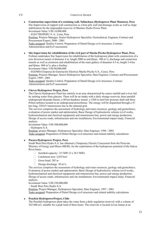 CV CHRISTIAN SIEMER
• Construction supervision of a retaining wall, Tablachaca (Hydropower Plant Mantaro), Peru
Site Supervision of support wall construction as a bore pile wall and drainage works as well as slope
stabilization for the impounded reservoir of Mantaro Hydro Power Plant.
Investment Value: US$ 10,000,000
- ELECTROPERU S. A., Lima, Peru
Position: Projects Manager, Senior Hydropower Specialist, Geotechnical, Engineer, Contract and
Procurement Expert; 2000 - 2001
Tasks assigned: Quality Control, Preparation of Detail Design civil structures, Contract
Administration and EoT assessment
• Site Supervision for rehabilitation of the civil part of Machu Picchu Hydropower Plant, Peru
Fichtner undertakes Site Supervision for rehabilitation of the hydropower plant with construction of a
new diversion tunnel of diameter 4 m, length 2000 m and Qmax. 300 m3
/s; discharge and connection
tunnels as well as extension and rehabilitation of the main gallery of diameter 4.5 m, length 3.4 km
and Qmax. 800 m3
/s; plus a forebay.
Investment Value: US$ 80,000,000
- EGEMSA Empresa de Generación Eléctrica Machu Picchu S.A., Cusco, Peru
Position: Projects Manager, Senior Hydropower Specialist, Dam Engineer, Contract and Procurement
Expert; 1999 - 2002
Tasks assigned: Quality Control, Preparation of Detail Design civil structures, Contract
Administration and EoT assessment
• Cheves Hydropower Project, Peru
The Cheves Hydropower Plant lies entirely in an area characterized by scarce rainfall and a river fed
by melting water from glaciers. There will be an intake with a daily storage reservoir, three parallel
underground desander basins, a 40 km headrace tunnel, a 1260 m steel line pressure shaft and three
Pelton turbines located in an underground powerhouse. The energy will be dispatched through a 47
km long, 220 kV transmission line to the national grid.
The services comprises the assessment of hydrology and water resources, geology and geotechnics;
evaluation of power market and optimization; Basic Design of hydroelectric scheme (civil works,
hydromechanical and electrical equipment) and transmission line, power and energy production;
Design of access roads, infrastructure and site installations; Environmental impact study; Financial
analysis.
Investment Value: US$ 500,000,000
- Hydroperu S.A.
Position: project Manager, Hydropower Specialist, Dam Engineer; 1998 - 2002
Tasks assigned: Preparation of Detail Design civil structures and related stability calculations
• Pucara Hydropower Project, Peru
South West Peru Hydro S.A. has obtained a Temporary Electric Concession from the Peruvian
Ministry of Energy and Mines (MEM), for the exploitation of the hydropower potential of the Salcca
River basin.
 Installed capacity: 115 MW (3 x 38.5 MW)
 Catchment area: 2,035 km²
 Gross head: 285 m
 Design discharge: 30 m³/s
The services comprises the assessment of hydrology and water resources, geology and geotechnics;
Evaluation of power market and optimization; Basic Design of hydroelectric scheme (civil works,
hydromechanical and electrical equipment) and transmission line, power and energy production;
Design of access roads, infrastructure and site installations; Environmental impact study; Financial
analysis.
Investment Value: US$ 250,000,000
- South West Peru Hydro S.A.
Position: Project Manager, Hydropower Specialist, Dam Engineer; 1997 - 2001
Tasks assigned: Preparation of Detail Design civil structures and related stability calculations
• Peuchén HydropowerProject, Chile
The Peuchén hydropower plant takes the water from a daily regulation reservoir with a volume of
543.800 m3, suitable for a peak load of three hours. The reservoir is located in Las Juntas at an
11
 