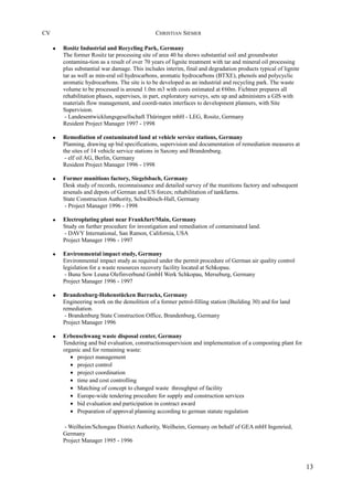 CV CHRISTIAN SIEMER
• Rositz Industrial and Recycling Park, Germany
The former Rositz tar processing site of area 40 ha shows substantial soil and groundwater
contamina-tion as a result of over 70 years of lignite treatment with tar and mineral oil processing
plus substantial war damage. This includes interim, final and degradation products typical of lignite
tar as well as min-eral oil hydrocarbons, aromatic hydrocarbons (BTXE), phenols and polycyclic
aromatic hydrocarbons. The site is to be developed as an industrial and recycling park. The waste
volume to be processed is around 1.0m m3 with costs estimated at €60m. Fichtner prepares all
rehabilitation phases, supervises, in part, exploratory surveys, sets up and administers a GIS with
materials flow management, and coordi-nates interfaces to development planners, with Site
Supervision.
- Landesentwicklungsgesellschaft Thüringen mbH - LEG, Rositz, Germany
Resident Project Manager 1997 - 1998
• Remediation of contaminated land at vehicle service stations, Germany
Planning, drawing up bid specifications, supervision and documentation of remediation measures at
the sites of 14 vehicle service stations in Saxony and Brandenburg.
- elf oil AG, Berlin, Germany
Resident Project Manager 1996 - 1998
• Former munitions factory, Siegelsbach, Germany
Desk study of records, reconnaissance and detailed survey of the munitions factory and subsequent
arsenals and depots of German and US forces; rehabilitation of tankfarms.
State Construction Authority, Schwäbisch-Hall, Germany
- Project Manager 1996 - 1998
• Electroplating plant near Frankfurt/Main, Germany
Study on further procedure for investigation and remediation of contaminated land.
- DAVY International, San Ramon, California, USA
Project Manager 1996 - 1997
• Environmental impact study, Germany
Environmental impact study as required under the permit procedure of German air quality control
legislation for a waste resources recovery facility located at Schkopau.
- Buna Sow Leuna Olefinverbund GmbH Werk Schkopau, Merseburg, Germany
Project Manager 1996 - 1997
• Brandenburg-Hohenstücken Barracks, Germany
Engineering work on the demolition of a former petrol-filling station (Building 30) and for land
remediation.
- Brandenburg State Construction Office, Brandenburg, Germany
Project Manager 1996
• Erbenschwang waste disposal center, Germany
Tendering and bid evaluation, constructionsupervision and implementation of a composting plant for
organic and for remaining waste:
• project management
• project control
• project coordination
• time and cost controlling
• Matching of concept to changed waste throughput of facility
• Europe-wide tendering procedure for supply and construction services
• bid evaluation and participation in contract award
• Preparation of approval planning according to german statute regulation
- Weilheim/Schongau District Authority, Weilheim, Germany on behalf of GEA mbH Ingenried,
Germany
Project Manager 1995 - 1996
13
 