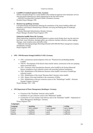 CV CHRISTIAN SIEMER
• Landfill in Grumbach opencast mine, Germany
Outline conceptual design for a waste landfill in the worked-out opencast mine and project services
from pre-project planning up to detail engineering for the first infill section.
- AMAND Umwelttechnik Grumbach GmbH, Grumbach, Germany
Resident Project Manager 1996
• Hammerweg spoilheap, Germany
Conceptual design and preliminary planning for remediation of the former building rubble and
hazardous waste dump at Hammerweg in Dresden; surveying and flanking plan for landscape
conservation.
- Dresden Municipal Administration, Dresden, Germany
Project Manager, Resident Project Engineer 1995
Schöneiche landfill, Phase III, Germany
Detail engineering, preparation and participation in contract award, broken down into the main lots:
basal liner, waste relocation, drainage gallery, gas collection, leachate collection, surface capping,
drainage, waste reception areas and traffic routes.
- Märkische Entsorgungsanlagen Betriebsgesellschaft mbH (MEAB) Waste management company,
Neufahrland, Germany
Project Engineer 1995
Ø 1992 - 1994 Hermann Stumpp GmbH & Co KG, Germany
• • 1992 - Construction and development of the new "Wiesloch Soil and Building Rubble
Landfill"
• 1992/93 - Development of the Ketsch refuse transfer station, construction of the new pumping
station associated with it
• 1993 - Extension of the Sansenhecken domestic refuse landfill in the Neckar-Odenwald
District, installation of gas collection system with associated technical installations
• 1994 - Rehabilitation of the Beltersrot domestic refuse landfill, renovation of landfill gas
collection system
• 1994 - Rehabilitation of the closed "Beurener Bach" domestic refuse landfill
• 1994 - Repair of the slope landslide in the community of Höfen
• 1994 - Rehabilitation of the gas extraction system on the "Dachsklinge" landfill - Hermann
Stumpp Company, Germany
Project Manager 1992 - 1994
Ø 1991 Department of Waste Management, Boeblingen / Germany
• • Extension of the "Kerferhau" domestic refuse landfill
• Installation of a gas collection system at the "Rübenloch" landfill
• Construction of a new leachate water delivery main at the "Kerferhau" landfill - Department of
Waste Management, Boeblingen / Germany
Project Engineer 1991
Languages:
Language speaking reading writing
German native speaker native speaker native speaker
English excellent excellent excellent
French sufficient good sufficient
Spanish sufficient good sufficient
14
 