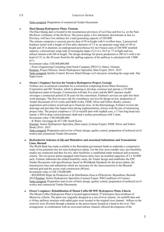CV CHRISTIAN SIEMER
Tasks assigned: Preparation of commercial Tender Documents
• Huoi Quang Hydropower Plant, Vietnam
The Huoi Quang dam is located in the mountainous provinces of Lai Chau and Son La, on the Nam
Mu River, a tributary of the Da River. The power plant, a few kilometres downstream in Son La
Province, will have two turbines for a total generating capacity of 520 MW.
The scheme comprises a concrete gravity dam of 99 m height with 6 overflow bays, 2 pressurized
headrace tunnel with a length of 4 km and a diameter of 7,5 m, an upstream surge tank of 104 m
height and 18 m diameter, an underground powerhouse for two Francis units of 260 MW installed
capacity, a downstream surge tank of rectangular shape (12,5 m x 36,5 m, 77 m high) and two
tailrace tunnels with 260 m length. The design discharge for power production is 380 m³/s with a net
head of 151 m, the 50 years flood for the spilling capacity of the spillway is calculated with 13000
m³/s.
Investment value: US$ 800,000,000
- Power Engineering Consulting Joint Stock Company (PECC1), Hanoi, Vietnam
Position: Project Director, Senior Hydropower Specialist, Dam Expert; 2014 - 2015
Tasks assigned: Quality Control, Review Detail Design civil structures including the surge tank, Site
Supervision
• Owner`s Engineer Services for Nenskra Hydropower Project, Georgia
Fichtner acts as technical consultant for a consortium comprising Korea Water Resources
Corporation and JSC Nenskra, which is planning to develop, construct and operate a 210 MW
hydropower plant in Georgia. Construction will take five years and the BOT operator model
envisages a contractual period of 20 years for the consortium. Fichtner's services are split into three
work packages. The first two pro-vide for consultancy services for design review, preparation of
Tender Documents (Civil works and E&M works, FIDIC Silver and Yellow Book), contract
negotiation and contract award and up to financial close. In the third package, Fichtner reviews the
drawings and provides Site Supervision during implementation, always with the aim of minimizing
project risks. The project comprises a 135 m rockfill dam with Asphalt core, a 17 km long head race
tunnel, a 450 m deep vertical pressure shaft and a surface powerhouse with 3 units.
Investment value: US$ 680,000,000.
- K-Water, Gyeonggi-do 427-100, South Korea
Position: Senior Hydropower Specialist, Dam expert, Contract Expert, FIDIC Silver and Yellow
Book) 2014 - 2015
Tasks assigned: Preparation and review of basic design, quality control, preparation of technical (civil
works) and commercial Tender Documents
• Hydroelectric Schemes of Jiji and Mulembwe and associated Substations and Transmission
Lines, Burund
The World Bank has made available to the Burundian government funds to undertake a comparative
study of ten potential sites for mini hydropower plants. For the four most suitable sites, pre-feasibility
studies are conducted and then for two, their feasibility is established under technical and economic
criteria. The two power plants equipped with Francis units, have an installed capacities of 2 x 30 MW
each. Fichtner elaborates the related feasibility study, the Tender design and establishes the EPC
Tender Documents with specifications, based on Worldbank Standards for the power plants, the
transmission lines and substations which are necessary for the interconnection to the Burundi
national grid and the access road construction (80 km).
Investment value is US$ 150,000,000.
- REGIDESO Régie de Production et de Distribution d'eau et d'Electricite, Bujumbura, Burundi
2014 Position: Senior Hydropower Specialist, Contract Expert, WB Conditions of Contract
Tasks assigned: Preparation and review of basic design, quality control, preparation of technical (civil
works) and commercial Tender Documents
• Owner’s engineer: Rehabilitation of Mount Coffee 80 MW Hydropower Plant, Liberia
The Mount Coffee Hydropower Plant is located approximately 27 kilometers (km) northeast of
Monrovia, Liberia. The plant was originally designed as a run-of-river scheme. An earthfill dam and
a 10-bay spillway structure with radial gates were located in the original river channel. Inflows to the
reservoir were diverted through a channel to the power house located at a bend in the river. This
arrangement, in combination with an excavated tailrace channel, allowed development of the
3
 