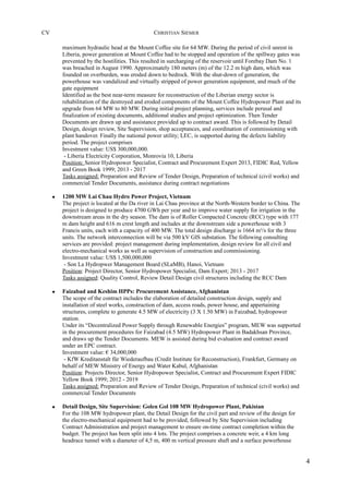 CV CHRISTIAN SIEMER
maximum hydraulic head at the Mount Coffee site for 64 MW. During the period of civil unrest in
Liberia, power generation at Mount Coffee had to be stopped and operation of the spillway gates was
prevented by the hostilities. This resulted in surcharging of the reservoir until Forebay Dam No. 1
was breached in August 1990. Approximately 180 meters (m) of the 12.2 m high dam, which was
founded on overburden, was eroded down to bedrock. With the shut-down of generation, the
powerhouse was vandalized and virtually stripped of power generation equipment, and much of the
gate equipment
Identified as the best near-term measure for reconstruction of the Liberian energy sector is
rehabilitation of the destroyed and eroded components of the Mount Coffee Hydropower Plant and its
upgrade from 64 MW to 80 MW. During initial project planning, services include perusal and
finalization of existing documents, additional studies and project optimization. Then Tender
Documents are drawn up and assistance provided up to contract award. This is followed by Detail
Design, design review, Site Supervision, shop acceptances, and coordination of commissioning with
plant handover. Finally the national power utility; LEC, is supported during the defects liability
period. The project comprises
Investment value: US$ 300,000,000.
- Liberia Electricity Corporation, Monrovia 10, Liberia
Position: Senior Hydropower Specialist, Contract and Procurement Expert 2013, FIDIC Red, Yellow
and Green Book 1999; 2013 - 2017
Tasks assigned: Preparation and Review of Tender Design, Preparation of technical (civil works) and
commercial Tender Documents, assistance during contract negotiations
• 1200 MW Lai Chau Hydro Power Project, Vietnam
The project is located at the Da river in Lai Chau province at the North-Western border to China. The
project is designed to produce 4700 GWh per year and to improve water supply for irrigation in the
downstream areas in the dry season. The dam is of Roller Compacted Concrete (RCC) type with 177
m dam height and 616 m crest length and includes at the downstream side a powerhouse with 3
Francis units, each with a capacity of 400 MW. The total design discharge is 1664 m³/s for the three
units. The network interconnection will be via 500 kV GIS substation. The following consulting
services are provided: project management during implementation, design review for all civil and
electro-mechanical works as well as supervision of construction and commissioning.
Investment value: US$ 1,500,000,000
- Son La Hydropwer Management Board (SLaMB), Hanoi, Vietnam
Position: Project Director, Senior Hydropower Specialist, Dam Expert; 2013 - 2017
Tasks assigned: Quality Control, Review Detail Design civil structures including the RCC Dam
• Faizabad and Keshim HPPs: Procurement Assistance, Afghanistan
The scope of the contract includes the elaboration of detailed construction design, supply and
installation of steel works, construction of dam, access roads, power house, and appertaining
structures, complete to generate 4.5 MW of electricity (3 X 1.50 MW) in Faizabad, hydropower
station.
Under its “Decentralized Power Supply through Renewable Energies” program, MEW was supported
in the procurement procedures for Faizabad (4.5 MW) Hydropower Plant in Badakhsan Province,
and draws up the Tender Documents. MEW is assisted during bid evaluation and contract award
under an EPC contract.
Investment value: € 34,000,000
- KfW Kreditanstalt für Wiederaufbau (Credit Institute for Reconstruction), Frankfurt, Germany on
behalf of MEW Ministry of Energy and Water Kabul, Afghanistan
Position: Projects Director, Senior Hydropower Specialist, Contract and Procurement Expert FIDIC
Yellow Book 1999; 2012 - 2019
Tasks assigned: Preparation and Review of Tender Design, Preparation of technical (civil works) and
commercial Tender Documents
• Detail Design, Site Supervision: Golen Gol 108 MW Hydropower Plant, Pakistan
For the 108 MW hydropower plant, the Detail Design for the civil part and review of the design for
the electro-mechanical equipment had to be provided, followed by Site Supervision including
Contract Administration and project management to ensure on-time contract completion within the
budget. The project has been split into 4 lots. The project comprises a concrete weir, a 4 km long
headrace tunnel with a diameter of 4,5 m, 400 m vertical pressure shaft and a surface powerhouse
4
 