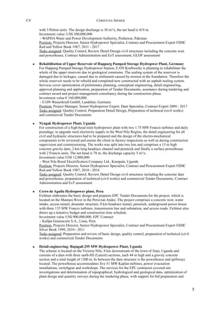 CV CHRISTIAN SIEMER
with 3 Pelton units. The design discharge is 30 m³/s, the net head is 419 m.
Investment value: US$ 300,000,000
- WAPDA Water and Power Development Authority, Peshawar, Pakistan
Position: Projects Director, Senior Hydropower Specialist, Contract and Procurement Expert FIDIC
Red and Yellow Book 1987; 2011 - 2017
Tasks assigned: Quality Control, Review Detail Design civil structures including the concrete weir
and powerhouse, Contract Administration and EoT assessment, GLOF assessment
• Rehabilitation of Upper Reservoir of Happurg Pumped Storage Hydropwer Plant, Germany
For Happurg Pumped Storage Hydropower Station, E.ON Kraftwerke is planning to rehabilitate the
whole of the upper reservoir due to geological constrains. The sealing system of the reservoir is
damaged due to leckages, caused due to settlement caused by erosion in the foundation. Therefore the
whole reservoir needs to be rebuild and completed new constructed with an asphalt sealing system.
Services cover optimization of preliminary planning, conceptual engineering, detail engineering,
approval planning and application, preparation of Tender Documents, assistance during tendering and
contract award and project management consultancy during the construction phase.
Investment value € 160,000,000.
- E.ON Wasserkraft GmbH, Landshut, Germany
Position: Project Manager, Senior Hydropower Expert, Dam Specialist, Contract Expert 2009 - 2017
Tasks assigned: Quality Control, Preparation Detail Design, Preparation of technical (civil works)
and commercial Tender Documents
• Nyagak Hydropower Plant, Uganda
For construction of a high-head mini hydropower plant with two 1.75 MW Francis turbines and daily
poundage, to upgrade rural electricity supply in the West Nile Region, the detail engineering for all
civil and hydraulic structures had to be prepared and the design of the electro-mechanical
components to be reviewed and assists the client in factory inspections as well as during construction
supervision and commissioning. The works was split into two lots and comprises a 15 m high
concrete gravity dam, 2 km long headrace channel and penstock and finally a surface powerhouse
with 2 Francis units. The net head is 78 m, the discharge capacity 5 m³/s.
Investment value US$ 12,000,000
- West Nile Rural Electrification Company Ltd., Kampala, Uganda
Position: Projects Director, Senior Hydropower Specialist, Contract and Procurement Expert FIDIC
Red and Yellow Book 1987; 2010 - 2016
Tasks assigned: Quality Control, Review Detail Design civil structures including the concrete dam
and powerhouse, preparation of technical (civil works) and commercial Tender Documents, Contract
Administration and EoT assessment
• Cerro de Aguila Hydropower plant, Peru
Fichtner elaborates the basic design and prepares EPC Tender Documents for the project, which is
located on the Mantaro River in the Peruvian Andes. The project comprises a concrete weir, water
intake, access tunnel, desander structure, 8 km headrace tunnel, penstock, underground power house
with three 135 MW Francis turbines, transmission line and substation, and access roads. Fichtner also
draws up a tentative budget and construction time schedule.
Investment value US$ 900,000,000, EPC Contract
- Kallpa Generación S.A., Lima, Peru
Position: Projects Director, Senior Hydropower Specialist, Contract and Procurement Expert FIDIC
Silver Book 1999; 2010 - 2011
Tasks assigned: Preparation and review of basic design, quality control, preparation of technical (civil
works) and commercial Tender Documents
• Detail engineering: Bujagali 255 MW Hydropower Plant, Uganda
The scheme is located on the Victoria Nile, 8 km downstream of the town of Jinja, Uganda and
consists of a dam with three earth-fill (Laterit) sections, each 44 m high and a gravity concrete
section and a total length of 1200 m. In between the dam structure is the powerhouse and spillways
located. The powerhouse accommodates five 51 MW Kaplan turbines, power evacuation
installations, switchgear and workshops. The services for the EPC contractor covered site
investigations and determination of topographical, hydrological and geological data, optimization of
plant design and quantity surveys during the tendering phase, with support for bid preparation and
5
 