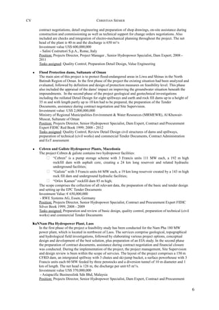 CV CHRISTIAN SIEMER
contract negotiations, detail engineering and preparation of shop drawings, on-site assistance during
construction and commissioning as well as technical support for change orders negotiations. Also
included are checks and integration of electro-mechanical planning throughout the project. The net
head of the plant is 40 m and the discharge is 650 m³/s
Investment value US$ 600,000,000
- Salini Costruttori S.p.A., Rome, Italy
Position: Projects Director, Project Manager , Senior Hydropower Specialist, Dam Expert; 2008 -
2011
Tasks assigned: Quality Control, Preparation Detail Design, Value Engineering
• Flood Protection dams, Sultanate of Oman
The main aim of this project is to protect flood-endangered areas in Liwa and Shinas in the North
Batinah Region of Oman. In the first phase of the project the existing situation had been analyzed and
evaluated, followed by definition and design of protection measures on feasibility level. This phase
also included the appraisal of the dams' impact on improving the groundwater situation beneath the
impoundments. In the second phase of the project geological and geotechnical investigations
including the reölated Detail Design for eight spillways and earth and rock fill dams up to a height of
35 m and with length partly up to 10 km had to be prepared, the preparation of the Tender
Documents, assistance during contract negotiation and Site Supervision.
Investment value: US$ 2,000,000,000
Ministry of Regional Municipalities Environment & Water Resources (MRMEWR), Al Khuwair-
Muscat, Sultanate of Oman
Position: Projects Director, Senior Hydropower Specialist, Dam Expert, Contract and Procurement
Expert FIDIC Red Book 1999; 2008 - 2012
Tasks assigned: Quality Control, Review Detail Design civil structures of dams and spillways,
preparation of technical (civil works) and commercial Tender Documents, Contract Administration
and EoT assessment
• Cebren and Galiste Hydropower Plants, Macedonia
The project Cebren & galiste contains two hydropower facilities:
 “Cebren” is a pump storage scheme with 3 Francis units 111 MW each, a 192 m high
rockfill dam with asphalt core, creating a 24 km long reservoir and related hydraulic
underground facilities;
 “Galiste” with 3 Francis units 64 MW each, a 19 km long reservoir created by a 143 m high
rock fill dam and underground hydraulic facilities;
 “Orlov Kamen” rockfill dam 85 m high;
The scope comprises the collection of all relevant data, the preparation of the basic and tender design
and setting up the EPC Tender Documents
Investment Value: € 650,000,000
- RWE Systems AG, Essen, Germany
Position: Projects Director, Senior Hydropower Specialist, Contract and Procurement Expert FIDIC
Silver Book 1999; 2008 - 2009
Tasks assigned: Preparation and review of basic design, quality control, preparation of technical (civil
works) and commercial Tender Documents
•NaNNam Pha Hydropower Plant, Laos
In the first phase of the project a feasibility study has been conducted for the Nam Pha 180 MW
power plant, which is located in northwest of Laos. The services comprise geological, topographical
and hydrological field investigations, followed by elaborating various project options, conceptual
design and development of the best solution, plus preparation of an EIA study. In the second phase
the preparation of contract documents, assistance during contract negotiation and financial closure
was conducted. During the implementation of the project, the project management, Site Supervision
and design review is been within the scope of servcies. The layout of the project comprises a 150 m
CFRD dam, an intergrated spillway with 3 chutes and ski-jump bucket, a surface powerhouse with 3
Francis units each 60 MW feeded by three penstocks and a diversion tunnel of 10 m diameter and 1
km of length. The net head is 126 m, the discharge per unit 65 m³/s.
Investment value US$ 370,000,000
- Asiapacific Businesslink Sdn Bhd, Malaysia
Position: Projects Director, Senior Hydropower Specialist, Dam Expert, Contract and Procurement
6
 