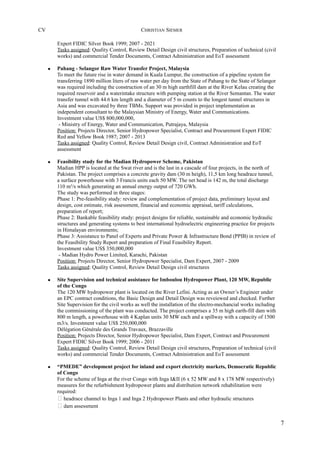 CV CHRISTIAN SIEMER
Expert FIDIC Silver Book 1999; 2007 - 2021
Tasks assigned: Quality Control, Review Detail Design civil structures, Preparation of technical (civil
works) and commercial Tender Documents, Contract Administration and EoT assessment
• Pahang - Selangor Raw Water Transfer Project, Malaysia
To meet the future rise in water demand in Kuala Lumpur, the construction of a pipeline system for
transferring 1890 million liters of raw water per day from the State of Pahang to the State of Selangor
was required including the construction of an 30 m high earthfill dam at the River Kelau creating the
required reservoir and a waterintake structure with pumping station at the River Semantan. The water
transfer tunnel with 44.6 km length and a diameter of 5 m counts to the longest tunnel structures in
Asia and was excavated by three TBMs. Support was provided in project implementation as
independent consultant to the Malaysian Ministry of Energy, Water and Communications.
Investment value US$ 800,000,000,
- Ministry of Energy, Water and Communication, Putrajaya, Malaysia
Position: Projects Director, Senior Hydropower Specialist, Contract and Procurement Expert FIDIC
Red and Yellow Book 1987; 2007 - 2013
Tasks assigned: Quality Control, Review Detail Design civil, Contract Administration and EoT
assessment
• Feasibility study for the Madian Hydropower Scheme, Pakistan
Madian HPP is located at the Swat river and is the last in a cascade of four projects, in the north of
Pakistan. The project comprises a concrete gravity dam (30 m heigh), 11,5 km long headrace tunnel,
a surface powerhouse with 3 Francis units each 50 MW. The net head is 142 m, the total discharge
110 m³/s which generating an annual energy output of 720 GWh.
The study was performed in three stages:
Phase 1: Pre-feasibility study: review and complementation of project data, preliminary layout and
design, cost estimate, risk assessment, financial and economic appraisal, tariff calculations,
preparation of report;
Phase 2: Bankable feasibility study: project designs for reliable, sustainable and economic hydraulic
structures and generating systems to best international hydroelectric engineering practice for projects
in Himalayan environments;
Phase 3: Assistance to Panel of Experts and Private Power & Infrastructure Bond (PPIB) in review of
the Feasibility Study Report and preparation of Final Feasibility Report.
Investment value US$ 350,000,000
- Madian Hydro Power Limited, Karachi, Pakistan
Position: Projects Director, Senior Hydropower Specialist, Dam Expert, 2007 - 2009
Tasks assigned: Quality Control, Review Detail Design civil structures
• Site Supervision and technical assistance for Imboulou Hydropower Plant, 120 MW, Republic
of the Congo
The 120 MW hydropower plant is located on the River Lefini. Acting as an Owner’s Engineer under
an EPC contract conditions, the Basic Design and Detail Design was reveiewed and checked. Further
Site Supervision for the civil works as well the installation of the electro-mechancial works including
the commissioning of the plant was conducted. The project comprises a 35 m high earth-fill dam with
800 m length, a powerhouse with 4 Kaplan units 30 MW each and a spillway with a capacity of 1500
m3/s. Investment value US$ 250,000,000
Délégation Générale des Grands Travaux, Brazzaville
Position: Projects Director, Senior Hydropower Specialist, Dam Expert, Contract and Procurement
Expert FIDIC Silver Book 1999; 2006 - 2011
Tasks assigned: Quality Control, Review Detail Design civil structures, Preparation of technical (civil
works) and commercial Tender Documents, Contract Administration and EoT assessment
• “PMEDE” development project for inland and export electricity markets, Democratic Republic
of Congo
For the scheme of Inga at the river Congo with Inga I&II (6 x 52 MW and 8 x 178 MW respectively)
measures for the refurbishment hydropower plants and distribution network rehabilitation were
required:
 headrace channel to Inga 1 and Inga 2 Hydropower Plants and other hydraulic structures
 dam assessment
7
 