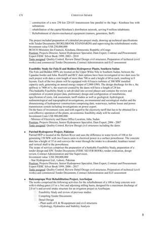 CV CHRISTIAN SIEMER
 construction of a new 250 km 220 kV transmission line parallel to the Inga - Kinshasa line with
substations
 rehabilitation of the capital Kinshasa’s distribution network, serving 9 million inhabitants.
 Refurbishment of electro-mechanical equipment (runners, generators, BoP)
The project included preparation of a detailed pre-project study, drawing up technical specifications
with Tender Documents (WORLDBANK STANDARDS) and supervising the refurbishment works.
Investment value US$ 250,000,000
BCECO Ministère des Finances, Kinshasa, Democratic Republic of Congo
Position: Projects Director, Senior Hydropower Specialist, Dam Expert, Contract and Procurement
Expert FIDIC Silver Book 1999; 2003 - 2010
Tasks assigned: Quality Control, Review Detail Design civil structures, Preparation of technical (civil
works) and commercial Tender Documents, Contract Administration and EoT assessment
Feasibility Study for Fula II and Bedden Hydropower Plants, Southern Sudan
The Fula and Bedden HPPs are located on the Upper White Nile in Southern Sudan, between the
Ugandan border and Juba. Rockfill and RCC dam options have been investigated at two dam axes for
each project with dam a crest length of more than 700 m and a height of 60 m each, resulting in 8
layouts. Each of the two plants will be equipped with 4 Francis turbines of 300 MW installed
capacity each, generating an annual energy output of 2,000 GWh. The design discharge for the s, the
spillway is 7400 m³/s, the reservoir created by the dams will have a length of 24 km.
This bankable Feasibility Study is sub-divided into several phases and contains the review and
completion of existent project data, preliminary design and configuration of installations,
specification of costs, risk assessment, tariff studies as well as geological, hydrological,
sedimentological and topographical investigations, environmental and sociological studies and the
dimensioning of hydropower constructions comprising dam, waterways, turbine house and power
transmission system including investigations on power export.
On the basis of investment costs and with regard to the electricity tariff that has to be obtained for a
cost-effective operation of the plants, an economic feasibility study will be realized.
Investment Costs US$ 900,000,000
- Minister of Electricity and Dams Office Location, Juba, Sudan
Position: Projects Director, Senior Hydropower Specialist, Dam Expert, 2006 - 2007
Tasks assigned: Quality Control, Review Design civil structures including the dams
• Patrind Hydropower Project, Pakistan
Patrind HEP is located at the Jhelum River and uses the difference in water levels of 108 m for
generating 150 MW with two Francis units in electrical power in a surface powerhouse. The concrete
dam has a height of 35 m and conveys the water through the intake to a desander, headrace tunnel
and vertical shaft to the powerhouse.
The scope of services comprises the preparation of a bankable Feasibility Study, preparation of a
tender design and EPC Tender Documents (FIDIC SILVER BOOK), tender evaluation, design
review, Contract Administration and Site Supervision.
Investment value: US$ 280,000,000
- Star Hydropower Ltd., Lahore, Pakistan
Position: Projects Director, Senior Hydropower Specialist, Dam Expert, Contract and Procurement
Expert FIDIC Silver Book 1999; 2006 - 2017
Tasks assigned: Quality Control, Review Detail Design civil structures, Preparation of technical (civil
works) and commercial Tender Documents, Contract Administration and EoT assessment
• Bahramptapa Weir Rehabilitation Project, Azerbaijan
The works comprised the following activities for the refurbishment of a 100 m long concrete weir
with 6 sliding gates (15 m x 5m) and adjoining stilling basin, designed for a maximum discharge of
2,0 m³/s and several intake structure for an irrigation project in Azerbaijan.
 Feasibility Study and review of previous studies
 Compiling Tender Documents
 Detail Design
- Plant audit of E & M-equipment and civil structures
- Hydrology, Hydraulics and Stability Analysis
8
 