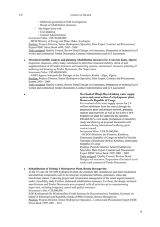 CV CHRISTIAN SIEMER
- Additional geotechnical field investigations
- Design of rehabilitation measures.
 Site Supervision with
- Cost updating
- Contract Administration
Investment Value: US$ 20,000,000
- MEW Ministry of Energy and Water, Baku, Azerbaijan
Position: Projects Director, Senior Hydropower Specialist, Dam Expert, Contract and Procurement
Expert FIDIC Silver Book 1999; 2005 - 2008
Tasks assigned: Quality Control, Review Detail Design civil structures, Preparation of technical (civil
works) and commercial Tender Documents, Contract Administration and EoT assessment
• Structural stability analysis and planning rehabilitation measures for 4 concrete dams, Algeria
Inspection, diagnosis, safety study, calculation to determine structural stability, check of and
supplementation of all intake structures and monitoring systems, maintenance measures, planning of
tendering and drawing up Tender Documents, Site Supervision.
Investment Value: US$ 40,000,000
- ANBT Agence Nationale des Barrages et des Transferts, Kouba - Alger, Algeria
Position: Projects Director, Senior Hydropower Specialist, Dam Expert, Contract and Procurement
Expert; 2004 - 2006
Tasks assigned: Quality Control, Review Detail Design civil structures, Preparation of technical (civil
works) and commercial Tender Documents, Contract Administration and EoT assessment
• Overhaul of Mbuji-Mayi drinking water supply
system and construction of a hydropower plant,
Democratic Republic of Congo
For overhaul of the water supply system for 2.4
million inhabitants from the source through the
preparation plant and primary network, pumping
stations and reservoirs as well as for a new 6 MW
hydropower plant for supplying the operator,
REGIDESO’s, own needs, preparation of feasibility
study and drawing up proposal documents with
assistance during international tendering up to
contract award.
Investment Value: US$ 20,000,000
- BCECO Ministère des Finances, Kinshasa,
Democratic Republic of Congo on behalf of Société
Nationale d'Electricité (SNEL) Kinshasa, Democratic
Republic of Congo
Position: Projects Director, Senior Hydropower
Specialist, Dam Expert, Contract and Procurement
Expert FIDIC Silver Book 1999; 2001 - 2003
Tasks assigned: Quality Control, Review Detail
Design civil structures, Preparation of technical (civil
works) and commercial Tender Documents
• Rehabilitation of Trebinje I Hydropower Plant, Bosnia-Herzegovina
At the 35 year old 168 MW hydropower plant, the complete I&C installations and other mechanical
and electrical components were to be renewed, in particular turbines, generators, crane and
transformer station. Following project and construction management of the initial urgent measures,
under a feasibility study Fichtner elaborated rehabilitation measures. For these, the design, technical
specifications and Tender Documents were prepared, with all activities up to commissioning
supervised, including budgetary control and quality assurance.
Investment value: € 20,000,000
KfW Kreditanstalt für Wiederaufbau (Credit Institute for Reconstruction), Frankfurt, Germany on
behalf of Elektropriveda Republika Srpska (EPRS) Trebinje, Bosnia-Herzegovina
Position: Projects Director, Senior Hydropower Specialist, , Contract and Procurement Expert FIDIC
Silver Book 1999; 2001 - 2011
9
 