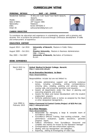 CURRICULUM VITAE
PERSONAL DETAILS - SAIF – UZ - ZAMAN
Residential Address: R-303,11C-3,Sir Syed Town North Karachi,
Karachi.
Mobile: 0345–2369915
Date of Birth: 24th August 1985
Nationality: Pakistani
CNIC: 42101-0975295-3
Email ID: saifuzzaman26@gmail.com
CAREER OBJECTIVE
To contribute my education and experience in a dominating position with a growing and
dynamic firm to achieve the pinnacle of success through continuous development of skills
and enhancement of experience
EDUCATION HISTORY
August 2014 – Jan 2016 University of Karachi, Masters in Public Policy
MPP
August 2009 – Oct 2011 Preston University, Masters in Business Administration
MBA - Finance
May 2005 – Feb 2007 University of Karachi, Bachelors of Commerce
B.com
WORK EXPERIENCE
March 2015 to
Current
June 2008 to
February 2015
United Medical & Dental College, Karachi.
http:// www.umdc.edu.pk/
As an Executive Secretary to Dean
Major Responsibilities:
Responsibilities include but are not limited to:
 Provides administrative support and performs numerous
duties, including scheduling, writing correspondence,
entering data, emailing, greeting and advising visitors,
routing calls, and answering questions and requests.
 Assists all departments under the Dean in planning and
executing programs and events.
 Assists the Dean and Career Development with the student
employment program.
 Performs additional tasks or duties as assigned by the Dean
or other designated management..
Police-Command & Control Center,Project of GCS Pvt Ltd.
http:// www.gcspvt.com/
As a Floor Manager.
Major Responsibilities:
 Responsible for managing a large & versatile team of
Surveillance Officers,
 Surveillance Officers Training, their working schedule , their
performance evaluation, quality assurance, generate
progress report,
 Collects information from Surveillance Personnel and
compiles into reports for review by the Operation manager
 Correspondence with law enforcement agencies,
 Dealing with top management and delegates ,
 Exporting , Editing & Investigating of video clips
 