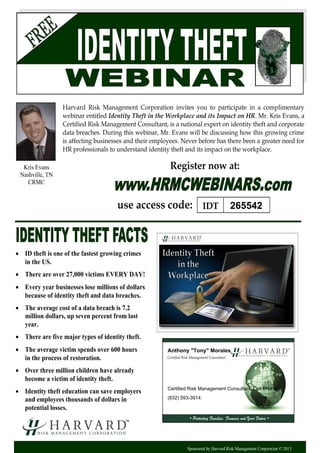 Certified Risk Management Consultant
• Protecting Families, Finances and Your Future •
Sponsored by Harvard Risk Management Corporation © 2013
Harvard Risk Management Corporation invites you to participate in a complimentary
webinar entitled Identity Theft in the Workplace and its Impact on HR. Mr. Kris Evans, a
Certified Risk Management Consultant, is a national expert on identity theft and corporate
data breaches. During this webinar, Mr. Evans will be discussing how this growing crime
is affecting businesses and their employees. Never before has there been a greater need for
HR professionals to understand identity theft and its impact on the workplace.
 ID theft is one of the fastest growing crimes
in the US.
 There are over 27,000 victims EVERY DAY!
 Every year businesses lose millions of dollars
because of identity theft and data breaches.
 The average cost of a data breach is 7.2
million dollars, up seven percent from last
year.
 There are five major types of identity theft.
 The average victim spends over 600 hours
in the process of restoration.
 Over three million children have already
become a victim of identity theft.
 Identity theft education can save employers
and employees thousands of dollars in
potential losses.
Register now at:
use access code:
Kris Evans
Nashville, TN
CRMC
IDT 265542
Anthony "Tony" Morales
Certified Risk Management Consultant: Cell Phone
(832) 593-3914:
 