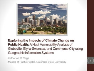 Exploring the Impacts of Climate Change on
Public Health: AHeat VulnerabilityAnalysis of
Globeville, Elyria-Swansea, and Commerce City using
Geographic Information Systems
Katherine C. Vega
Master of Public Health, Colorado State University
1
 