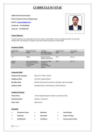 CURRICULUM VITAE
1 | P a g e
VIVEK S/O Shri Shanti Parkash
B.Tech (Computer Science & Engineering)
Email Id - Veak.vick@gmail.com
Contact No. - +91 9812903581
House No. - +91 9818417257
Career Objective
To work according to your organization and want to achieve a high platform under your guidance and from my hard work
through which I can develop our company’s name and its status as well as our country status.
Academic Details
Qualification Board/University Institution Passout Year Percentage
10th
CBSE Nav Bharti Senior
Sec. School (Delhi)
2009 62.6%
12th
CBSE Kulachi Hansraj
Model School (Delhi)
2011 62.2 %
B.Tech
(CSE)
Guru Jambheshwar
University of Science
& Technology
(Hissar)
Ch. Devi Lal State
Institute of
Engineering
And Technology
(Sirsa)
2015 62.1 %
Computer Skills
Programming Languages Basics of C, HTML, and PHP.
DataBases Skills Sql, Dbms, Database Basics.
Ms-Office Skills Ms Word, Ms Power Point, Ms Excel, Ms Office, Basics Knowledge.
Additional Skills Operating System, Internet Browser, Adobe Photoshop.
Academic Projects
Project Name Online College Management System using Html and Php.
Operating System Windows 7, Windows 8
Server Used Wamp Server.
Strengths
> Persistance Power > Dedication > Hard Working
> Politeness > Passionate > Logical Thinking
> Self Motivator > Confidence > Communication Power
 
