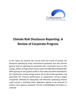 Climate Risk Disclosure Reporting: A
Review of Corporate Progress
In this report we examine the current level and trends of climate risk
disclosure reporting by major international companies. Key risks and the
general state of reporting are presented with a particular focus on the
energy, utilities, and agriculture sectors within the S&P 500 and Global 500.
While gaining an ever greater profile in the media and within Boardrooms
the reporting on climate change and its risk to day-to-day operations and
potentially the financial performance of corporations remains largely
unreported. Methods for adequately and efficiently conducting internal
audits remain a stumbling block. Regulators appear to be reluctant to
enforce more rigorous standards until the methodological conundrum is
resolved.
 