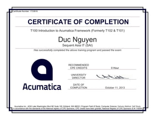 CERTIFICATE OF COMPLETION
T100 Introduction to Acumatica Framework (Formerly T102 & T101)
Duc Nguyen
Sequent Asia IT (SAI)
Has successfully completed the above training program and passed the exam
RECOMMENDED
CPE CREDITS 0 Hour
UNIVERSITY
DIRECTOR
DATE OF
COMPLETION October 11, 2013
Acumatica Inc., 4030 Lake Washington Blvd NE Suite 100, Kirkland, WA 98033 | Program Field of Study: Computer Science, Delivery Method: Self Study
In accordance with the standards of the National registry of CPE Sponsors, CPE credits have been granted. National Registry of CPE Sponsors ID # 116008
Certificate Number: 1733816
 