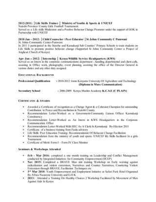 2012-2011: │Life Skills Trainer │ Ministry of Youths & Sports & UNICEF
Nairobi Province/ County Girls Football Tournament:
Served as a Life skills Moderator and a Positive Behavior Change Promoter under the support of GOK in
Partnership with UNICEF
2010 Jan – 2012: │Child Counselor / Peer Educator │St Johns Community C Pumwani
St. Johns Community Center-Pumwani
In 2011 I participated in the Starehe and Kamukunji Sub Counties’ Primary Schools to train students on
Life Skills to promote positive behavior change (Supported St Johns Community Center a Project of
Anglican Church of Kenya)
Apr- Jun -- 2012: │Internship │ Kenya Wildlife Service Headquarters (KWS)
Served as an Intern in the corporate communications department ; handling departmental and client calls,
assisting in Office work, photography, event planning, assisting the office of the Director General in
various duties and any other duty assigned.
EDUCATIONAL BACKGROUND
Professional Qualification : 2010-2012: Jomo Kenyatta University Of Agriculture and Technology
(Diploma in Mass Communication)
Secondary School : 2006-2009: Kenya Muslim Academy K.C.S.E (C PLAIN)
CERTIFICATES & AWARDS
▪ Awarded a Certificate of recognition as a Change Agent & a Cohesion Champion for outstanding
Contribution to Peace and Reconciliation in Nairobi County.
▪ Recommendation Letter-Worked as a Government-Community Liaison Officer Kamukunji
Constituency
▪ Recommendation Letter-Worked as An Intern in KWS Headquarters in the Corporate
Communication Office
▪ Recommendation Letter-Worked With IIEC As A Clerk In Kamukunji By-Election 2011
▪ Certificate of a business training from Faulu advisory
▪ Life Skills Peer Education Training- Recommendation Of Behavior Change Facilitation
▪ Recommendation from the ministry of youth and sports /UNICEF life Skills facilitator In a girls
Tournament
▪ Certificate of Merit: Form I – Form IV Class Monitor
Seminars & Workshops Attended
▪ Feb - Mar 2016: completed a one month training on Leadership and Conflict Management
conducted by Integrated Initiatives for Community Empowerment (IICEP)
▪ Nov 2015: Completed a BRAVE Man skit training Workshop on Early warning against
radicalization and violent extremism, Narratives and Counter Narratives, Countering Violent
Extremism through BRAVE, Facilitation Techniques etc
▪ 3rd
Mar 2010: Youth Empowerment and Employment Initiative at Safari Park Hotel Organized
By Africa Nazarene University and G.O.K
▪ 2013: Attended a Training On Healthy Choices 2 Workshop Facilitated by Movement of Men
Against Aids In Kenya
 