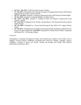 ▪ 24th
Feb - Mar 2013: Youth Government Liaison Training
▪ 27th
Jan 2011: Participated in the Citywide Greenpeace Campaign Forum (Charter Hall Nairobi)
Supported by the County Council of Nairobi
▪ 20th
-23rd
Jul 2010: Attended a Training on Enhancing Security and Protection of Human Rights
▪ 10th
Jan 2010: Attended a Community Mobilizers Training Course
▪ 28th
Jun-1st
Jul 2011: Attended A Training On Start Your Business Conducted By Faulu
Advisory, Nairobi
▪ 24th
Sep 2011: Participated in the 350.Org Moving Planet-A Day Beyond Fossil Fuels, March
Held In Nairobi
▪ 18th
Jul 2009: Participated in a Scouts Fun-Extravaganza Day Held At Dr. Aggrey Primary
School
▪ 23rd
Jul 2011: Participated in Leadership And Entrepreneurship Workshop Conducted By The
Royal Norwegian Embassy15th
Aug 2009: Participated in a Gender Based Violence Competition
and Became No. 1 In Drawing Category
INTERESTS
Participating in community development activities and sustained peace initiatives and activities such as
dialogues, research missions, mobilization, sustainable peace processes, trainings, campaigns, concerts,
exhibitions, travelling in Kenya and abroad; meeting and learning from people from different
backgrounds among many others.
 