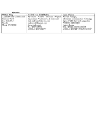 Referees:
William Kingi Scofield Yoni Awiti Muliru Lucas Oluoch
Assistant County Commissioner
Pumwani Ward
P.O BOX 30124
Nairobi
Mobile 0710710420
Researcher /Conflict Specialist /Program
Development Practitioner/M & E specialist
Mail: muliruscofield@live.com
muliruscofield@gmail.com
Skype: muliruyoni
Tel. +254731055306
MOBILE:+254706511771
Assistant Manager,
Information Communication Technology
Kenya Wildlife Service Headquarters
P.O.BOX 40241-00100
Nairobi, Kenya.
TEL. +254-20-6000800/6002345
MOBILE:+254-722-747904/733-349107
 