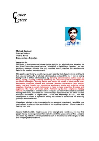 1
overover
etter
Mehrab Sagheer
South Chahsar
Turbat Kech
Balochistan , Pakistan
Respected Sir,
This letter is to express my interest in the position as administrative assistant for
Atta Shad English Language Institute Turbat Kech in Balochistan Pakistan. I am also
sending a resume, showing that my expertise exactly matches the requirements
listed in the position announcement.
This position particularly caught my eye, as I recently visited your website and found
that you are looking for a talented administrative assistant like me I have a strong
background of Office administrative by Carrying administrative duties such as
filing, typing, copying, binding, scanning etc. Organising travel arrangements
for senior managers. Writing letters and emails on behalf of other office staff.
Processing expenses sheets and invoices. Booking conference calls, rooms,
taxis, couriers, hotels etc. Monitoring stationary levels and ordering office
supplies. Relying to email, telephone or face to face enquiries. Oversee and
supervise the work of junior staff. Maintain up-to-date employee holiday
records. I functioned as an independent computer specialist/administrative assistant.
Among other tasks, I installed and utilized multiple applications for the office use and
managed documents of organization. I have the knowledge of SEO, and web
development I earned a reputation among my clients or co-workers for ensuring
guidance and satisfaction.
I have been admired by the organization for my work and inner talent. I would be very
much elated to discuss the possibility of our working together. I look forward to
hearing from you.
I desire that I should be hired because of my strength and confidence, you may find
people having more experience than me but I admit that you never ever find someone
who beats my attitude. I am very excited to work in this company and with you to take
this company to the next level.
 
