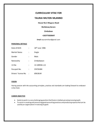 CURRICULUM VITAE FOR
TAURAI MILTON MLAMBO
House No.5 Muguru Road
Mufakose,Harare
Zimbabwe
+263773020647
Email :tauraimilton@gmail.com
PERSONAL DETAILS
Date of Birth : 18th June 1986
Marital Status : Single
Gender : Male
Nationality : Zimbabwean
I.D No : 13-189936 L13
Passport No. : CN726384
Drivers’ license No : 69618LM
VISION
Having passion with the accounting principles, practice and standards am looking forward to endeavor
inthe field.
CAREER OBJECTIVE
 Seekstowork in a verychallengingpositionthatfostersintellectual andpersonal growth.
 To assistincreatingand preservinggoodaccountingpracticesandproducingreportsthatcan be
usedbyan organizationinrealizingitsgoals
 