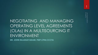 NEGOTIATING AND MANAGING
OPERATING LEVEL AGREEMENTS
(OLAs) IN A MULTISOURCING IT
ENVIRONMENT
DR. JOHN RAJANAYAKAM, PMP,CPM,CCCTA
1
 