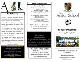 The Avalon School for Boys
200 W. Diamond Avenue
Gaithersburg, Maryland 20877
301-963-8022 / 301-963-8027 FAX
www.avalonschools.org
Soccer is a lifetime experience. We play
soccer year-round with discipline, respect,
honesty, character and sportsmanship.
Avalon JV and Varsity soccer players
become good athletes and grow in their
soccer skills.
We emphasize in team work, team
development, and team spirit. The players
conduct acts of charity in the community.
We play “by the whistle” —there are no
calls reversed by referees.
The student body, parents, faculty and
administrators are supportive of the Avalon
soccer teams and are important components
of the Soccer Program success.
Courage, heart and skill!
Our Philosophy
Soccer Coaches
Mr. Gustavo Gilardi, Head Coach
240-253-3908 c.
Regional Diploma, NSCAA;
Positive Coaching Alliance, Certificate
GGilardi@avalonschools.org
Mr. Justin Kanka, Asssitant Coach
240-447-5265 c.
J.Kanka@yahoo.com
Mr. Ralph Acevedo, Assitant Coach
240-994-7098 c.
RalphAcevedo11@verizon.net
MISAL Conference Chair 2014
Mr. Patrick Duffy, 301-963-8022 of.
pduffy@avalonschools.org
Soccer Program Staff
Duc In Altum!
(Put out into the deep!)
As Pope John Paul II reminds us, “these
words invite us to remember the past
with gratitude, to live the present with
enthusiasm, and to look to the future
with confidence.”
IDEAS, CONTRIBUTIONS & VOLUNTEERS
Please contact Mr. Gustavo Gilardi
240-253-3908 c.
Please make all checks to the order of
The Avalon School
Memo: Soccer Program
Your contributions are tax deductible
Thank You!
Varsity Soccer Team
Fall 2014
Soccer Program
Courage, Heart, Skill!
www.AvalonSchools.org
Season Champions 2013 & 2014
MISAL Conference
 