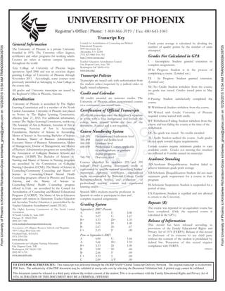 FromUniversityofPhoenixtoKimberleeRichardson-Grosskimberlee_gross@yahoo.comon10/29/201510:54AMTRAN000008439705
FromUniversityofPhoenixtoKimberleeRichardson-Grosskimberlee_gross@yahoo.comon10/29/201510:54AMTRAN000008439705
UNIVERSITY OF PHOENIX
Transcript Key
General Information
The University of Phoenix is a private University
founded in 1976. The University offers degrees,
certificates and other programs for working adults.
Courses are taken at various campus locations
throughout the world.
Axia College of University of Phoenix began
operations April 2006 and was an associate degree
granting College of University of Phoenix through
November 2011. Accordingly, some courses were
previously identified as belonging to Axia College in
the course title.
All grades and University transcripts are issued by
the Registrar’s Office in Phoenix, Arizona.
Accreditation
University of Phoenix is accredited by The Higher
Learning Commission and is a member of the North
Central Association. University of Phoenix was placed
on Notice by The Higher Learning Commission,
effective June 27, 2013. For additional information,
contact The Higher Learning Commission, ncahlc.org.
The Associate of Arts in Business, Associate of Arts in
Accounting, Associate of Arts in Accounting
Foundations, Bachelor of Science in Accounting,
Master of Science in Accounting, Bachelor of Science
in Business, Master of Business Administration,
Executive Master of Business Administration, Master
of Management, Doctor of Management, and Doctor
of Business Administration programs are accredited by
the Association of Collegiate Business Schools and
Programs (ACBSP). The Bachelor of Science in
Nursing and Master of Science in Nursing programs
are accredited by the Commission on Collegiate
Nursing Education (CCNE). The Master of Science in
Counseling/Community Counseling and Master of
Science in Counseling/Clinical Mental Health
Counseling programs offered in Phoenix and Tucson,
Arizona, and the Master of Science in
Counseling/Mental Health Counseling program
offered in Utah are accredited by the Council for
Accreditation of Counseling and Related Educational
Programs (CACREP). The Master of Arts in Education
program with options in Elementary Teacher Education
and Secondary Teacher Education is preaccredited by the
Teacher Education Accreditation Council (TEAC).
The Higher Learning Commission of The North Central
Association.
30 North LaSalle St., Suite 2400
Chicago, IL 60602-2504
(800) 621-7440
www.ncahigherlearningcommission.org
Association of Collegiate Business Schools and Programs
7007 College Blvd Suite 420
Overland Park , KS 66211
(913) 339-9356
www.acbsp.org
Commission on Collegiate Nursing Education
One Dupont Circle, NW
Washington, DC 20036-1120
(202) 887-6794
www.aacn.nche.edu
Council for Accreditation of Counseling and Related
Educational Programs
5999 Stevenson Ave
Alexandria, VA 22304
(703) 823-9800 Ext. 301
http://www.cacrep.org/
Teacher Education Accreditation Council
One Dupont Circle, Suite 320
Washington, DC 20036-0110
www.teac.org/
Transcript Policies
Transcripts are issued only with authorization from
the student unless requested by a judicial order or
legally issued subpoena.
Credit and Calendar
All credits awarded are semester credits. The
University of Phoenix offers concentrated courses
on a continuous year-round basis.
Certification of Official Transcripts
All official transcripts carry the Registrar’s signature
in white with a blue background and include the
college name printed across the face of the
document. A raised seal is not required.
Course Numbering System
100-299 Freshman and Sophomore level
300-499 Junior and Senior level
500-599 Graduate level
600-699 Professional Courses; applicable
to undergraduate or graduate
degree programs.
700-799 Doctorate level
Courses identified by numbers 299 and 399
indicate Prior Learning Assessment credit as
represented by specific national accrediting bodies’
transcripts, diplomas, certificates, standardized
credit recommended by National College Credit
Recommendation Service, and evaluation of
professional training courses and experiential
learning essays.
Spanish MBA students must be proficient in
Spanish in order to participate in class and
complete required assignments.
Grading System
September1, 2007–Present:
A 4.00 C 2.00
A- 3.67 C- 1.67
B+ 3.33 D+ 1.33
B 3.00 D 1.00
B- 2.67 D- .67
C+ 2.33 F .00
Prior to September1,2007:
A 4.00 C- 1.66
A- 3.66 D+ 1.33
B+ 3.33 D 1.00
B 3.00 D- .66
B- 2.66 F .00
C+ 2.33 I .00
C 2.00 I/F .00
Grade point average is calculated by dividing the
number of quality points by the number of units
attempted.
Grades Not Calculated in GPA
I - Incomplete: Student granted extension to
complete assignments.
IP-In Progress: Student is in the process of
completing a course. (Limited use.)
IX - In Progress: Student granted extension.
(Limited use)
NC-No Credit: Student withdrew from the course;
no grade was issued. Grades issued prior to May
1991.
P-Passing: Student satisfactorily completed the
course.
W-Withdrawal: Student withdrew from the course.
WC-Waived with Credit: University of Phoenix
required course waived with credit.
WF-Withdrawal/Failing: Student withdrew from the
course and was failing the course at the time of the
withdrawal.
QC-No grade was issued. No credits awarded.
AU-Audit: Student audited the course. Audit grades
do not apply toward degree requirements.
Certain courses require minimum grades to earn
academic credit. Grades not meeting this standard
are reflected as 0 credits earned on transcript.
Academic Standing
AD-Academic Disqualification: Student failed to
achieve minimum grade point average.
SD-Scholastic Disqualification: Student did not meet
minimum grade requirement for a course in their
program.
SS-Scholastic Suspension: Student is suspended for a
period of time.
EX-Expulsion: Student is expelled and not allowed
to return to the University.
Repeats (R)
The course was repeated or an equivalent course has
been completed. (Only the repeated course is
calculated in the GPA.)
Release of Information
This record has been released according to
provisions of the Family Educational Rights and
Privacy Act of 1974 (FERPA). Release of this record
or disclosure of its contents to any third party
without the consent of the student is prohibited by
federal law. Possession of this record requires
compliance with FERPA.
13000013
Registrar’s Office / Phone: 1-800-866-3919 / Fax: 480-643-1041
TO TEST FOR AUTHENTICITY: This transcript was delivered through the eSCRIP-SAFE® Global Transcript Delivery Network. The original transcript is in electronic
PDF form. The authenticity of the PDF document may be validated at escrip-safe.com by selecting the Document Validation link. A printed copy cannot be validated.
This document cannot be released to a third party without the written consent of the student. This is in accordance with the Family Educational Rights and Privacy Act of
1974. ALTERATION OF THIS DOCUMENT MAY BE A CRIMINAL OFFENSE!
 