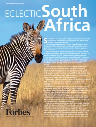 special advertising section
Reprinted from the June 18, 2007 issue of Forbes
Africa
ECLECTIC
S
outh Africa is enjoying the longest run of economic growth
in its history, and there are no signs that this remarkable
progress is coming to an end.
The economy has expanded in every financial quarter since
September 1999, with growth averaging 5% annually for the
past three years and projected to maintain that average over
the next three.
The transformation is strikingly apparent in Soweto, a black
satellite township southwest of Johannesburg that was once a
squalid symbol of the evil inequalities of the apartheid era.
Tourists now visit Soweto to see Nelson Mandela’s house and
Walter Sisulu Square, where 52 years ago, at the height of the
apartheid regime, the African National Congress adopted its
Freedom Charter, spelling out its vision of a nonracist
society.
While Gauteng province, which incorporates Johannesburg
and Pretoria, is the economic powerhouse of the republic,
Kwazulu-Natal, a province on the Indian Ocean coast, is chal-
lenging its dynamism. Kwazulu-Natal’s biggest city, Durban, is
recording the highest economic growth rate in the republic, esti-
mated to be above 6%, and is responsible for 65% of South
Africa’s gross added value to export products.
Durban’s port is the busiest on the African continent, handling
over 30 million tons of cargo annually, and is vying with
Melbourne to be the largest container port in the Southern
Hemisphere.
In addition to accommodating the two biggest petrochemical
refineries in Africa, the city is home to Toyota, which has just
completed a $346 million expansion to its Kwazulu-Natal manu-
facturing plant to enable production of 220,000 vehicles per
year for local sales and export.
Toyota, together with General Motors and Volkswagen, has
made vehicle production the second-biggest industry in South
Africa’s manufacturing sector, and its investment is a critical fac-
tor in the province’s development strategy.
However, for all the economic progress it has made, Kwazulu-
Natal, like the rest of South Africa, suffers from a shortage of
housing, water and electricity, and extensive poverty.
“These social backlogs can only be addressed two ways in
terms of getting money to fund them,” says Russell Curtis, chief
executive of the Durban Investment Promotion Agency. “The
first is to get funding from other spheres of government. The
second is to get substantially more private sector investment.”
South Africa reprints:Layout 1 29/5/07 12:19 Page 1
 