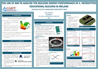 THE USE OF BIM TO ANALYSE THE BUILDING ENERGY PERFORMANCE OF A RETROFITTED
EDUCATIONAL BUILDING IN IRELAND
(BUILDING AND CIVIL ENGINEERING DEPARTMENT GMIT)
1. Introduction
"Buildings consume 40% of global primary energy and contribute to in excess
of 30% CO2 emissions.” (Costa, Keane et al. 2013).
 These figures are very high proportion
of total global energy use and carbon
dioxide emissions
 There needs to be a change in the way
buildings are designed and build with
bigger emphasis on enhanced energy
performance and energy conservation.
 There is also a large stock of buildings within Ireland that have poor
energy performance and are poorly constructed.
 This opens up an opportunity to address this with retrofitting instead of
new construction.
MARK THORNTON
G00292459
B.Sc. (Hons) in ARCHITECTURAL TECHNOLOGY
2015
2. Aim of the Research
Primary
 A model was produced using
Autodesk Revit
 The analysis was run using
Autodesk Green Building
Studio
 3 runs were analysed; Base
Run using just upgraded
building, a run using an air
5. Results and Conclusions
Revit Model
The software had many limitations mainly
being the limited HVAC systems that can
be used and the use of assumptions when it came to the PV potential and
building occupancy. These limitations didn’t allow for an accurate
representation of the energy use within the building and the results didn’t reach
the desired NZEB targets.
A. Base Run Results B. Air Source Heat Pump Results
C. Gas Condensing Boiler Results
1) To Analyse the energy performance and Technical Guidance Document
Part L 2011 and NZEB compliance as a case study of an upgraded
educational building using Building Information Modelling (BIM) software
(Revit) and building energy performance simulation software
2) Compare findings and limitations of the software and analyse the accuracy
of the results.
3. Methodology
 A Revit model was completed of the
proposed upgrade of the Building and
Civil Engineering Department of GMIT
as a case study
 Various simulation software
was looked and Autodesk
Green Building Studio was
chosen
 3 different runs for analysis were done with different HVAC systems and
renewable technologies
4. Research
SECONDARY
Irish Regulations for Building Energy Performance
 Technical Guidance Document Part L -
Conservation of fuel and energy Buildings other
than dwellings 2008 and dwellings 2011
 Being revised and expected to be released in 2015.
 Proposed changes to the current regulations are to
help Ireland achieve its NZEB (nearly zero energy
buildings) target
NZEB (Nearly Zero Energy
Buildings)
 The targets set out that a building
should achieve a BER (building
energy rating) of A3 or higher
 Primary energy uses of 45kWh/
m2
/annum
 Target set out for BER rating of
C1 or higher for existing buildings
 Primary energy uses of 125 to
150kWh/m2
/annum for existing
buildings
 22% of the energy used supplied
from renewable sources of energy.
 To help achieve the NZEB targets it
is recommended that energy savings
be looked at the design stage with
Energy Efficient Design. (EED).
EED means that the construction
and the management of building
should consume as little energy as
possible during the operation of the
building.
Potential savings at the design stage
Total Energy usage compared against NZEB
Targets
How BIM is Used and Allows for Analysis and
Simulation
 