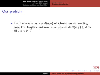 The largest size of a binary code
LP and SDP bound
Coloring problem and Dual SDP
Binary codes
Problem introduction
Our problem
Find the maximum size A(n, d) of a binary error-correcting
code C of length n and minimum distance d: ∂(x, y) ≥ d for
all x = y in C.
Chao Li SDP, codes and a graph coloring problem
 