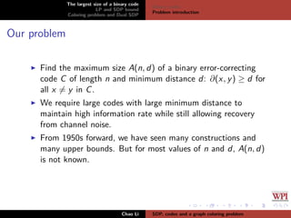 The largest size of a binary code
LP and SDP bound
Coloring problem and Dual SDP
Binary codes
Problem introduction
Our problem
Find the maximum size A(n, d) of a binary error-correcting
code C of length n and minimum distance d: ∂(x, y) ≥ d for
all x = y in C.
We require large codes with large minimum distance to
maintain high information rate while still allowing recovery
from channel noise.
From 1950s forward, we have seen many constructions and
many upper bounds. But for most values of n and d, A(n, d)
is not known.
Chao Li SDP, codes and a graph coloring problem
 