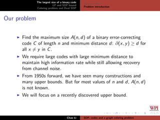 The largest size of a binary code
LP and SDP bound
Coloring problem and Dual SDP
Binary codes
Problem introduction
Our problem
Find the maximum size A(n, d) of a binary error-correcting
code C of length n and minimum distance d: ∂(x, y) ≥ d for
all x = y in C.
We require large codes with large minimum distance to
maintain high information rate while still allowing recovery
from channel noise.
From 1950s forward, we have seen many constructions and
many upper bounds. But for most values of n and d, A(n, d)
is not known.
We will focus on a recently discovered upper bound.
Chao Li SDP, codes and a graph coloring problem
 
