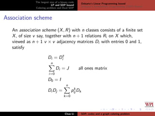 The largest size of a binary code
LP and SDP bound
Coloring problem and Dual SDP
Delsarte’s Linear Programming bound
Schrijver’s Semideﬁnite Programming (SDP) Bound
Association scheme
An association scheme (X, R) with n classes consists of a ﬁnite set
X, of size v say, together with n + 1 relations Ri on X which,
viewed as n + 1 v × v adjacency matrices Di with entries 0 and 1,
satisfy
Di = Di
n
i=0
Di = J all ones matrix
D0 = I
Di Dj =
n
k=0
pk
ij Dk
Chao Li SDP, codes and a graph coloring problem
 