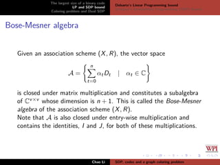 The largest size of a binary code
LP and SDP bound
Coloring problem and Dual SDP
Delsarte’s Linear Programming bound
Schrijver’s Semideﬁnite Programming (SDP) Bound
Bose-Mesner algebra
Given an association scheme (X, R), the vector space
A =
n
t=0
αtDt | αt ∈ C
is closed under matrix multiplication and constitutes a subalgebra
of Cv×v whose dimension is n + 1. This is called the Bose-Mesner
algebra of the association scheme (X, R).
Note that A is also closed under entry-wise multiplication and
contains the identities, I and J, for both of these multiplications.
Chao Li SDP, codes and a graph coloring problem
 