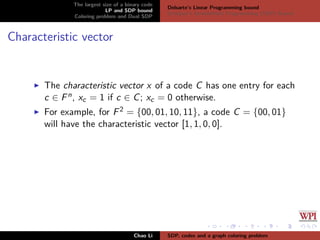 The largest size of a binary code
LP and SDP bound
Coloring problem and Dual SDP
Delsarte’s Linear Programming bound
Schrijver’s Semideﬁnite Programming (SDP) Bound
Characteristic vector
The characteristic vector x of a code C has one entry for each
c ∈ Fn, xc = 1 if c ∈ C; xc = 0 otherwise.
For example, for F2 = {00, 01, 10, 11}, a code C = {00, 01}
will have the characteristic vector [1, 1, 0, 0].
Chao Li SDP, codes and a graph coloring problem
 