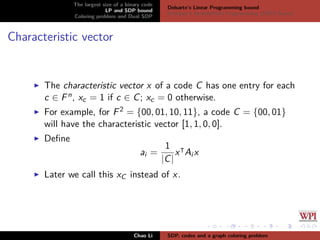 The largest size of a binary code
LP and SDP bound
Coloring problem and Dual SDP
Delsarte’s Linear Programming bound
Schrijver’s Semideﬁnite Programming (SDP) Bound
Characteristic vector
The characteristic vector x of a code C has one entry for each
c ∈ Fn, xc = 1 if c ∈ C; xc = 0 otherwise.
For example, for F2 = {00, 01, 10, 11}, a code C = {00, 01}
will have the characteristic vector [1, 1, 0, 0].
Deﬁne
ai =
1
|C|
x Ai x
Later we call this xC instead of x.
Chao Li SDP, codes and a graph coloring problem
 