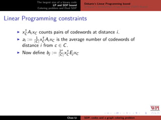 The largest size of a binary code
LP and SDP bound
Coloring problem and Dual SDP
Delsarte’s Linear Programming bound
Schrijver’s Semideﬁnite Programming (SDP) Bound
Linear Programming constraints
xC Ai xC counts pairs of codewords at distance i.
ai := 1
|C|xC Ai xC is the average number of codewords of
distance i from c ∈ C.
Now deﬁne bj := 2n
|C| xC EjxC
Chao Li SDP, codes and a graph coloring problem
 