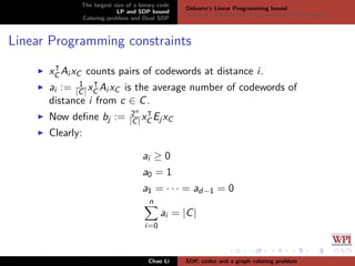 The largest size of a binary code
LP and SDP bound
Coloring problem and Dual SDP
Delsarte’s Linear Programming bound
Schrijver’s Semideﬁnite Programming (SDP) Bound
Linear Programming constraints
xC Ai xC counts pairs of codewords at distance i.
ai := 1
|C|xC Ai xC is the average number of codewords of
distance i from c ∈ C.
Now deﬁne bj := 2n
|C| xC EjxC
Clearly:
ai ≥ 0
a0 = 1
a1 = · · · = ad−1 = 0
n
i=0
ai = |C|
Chao Li SDP, codes and a graph coloring problem
 