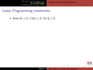The largest size of a binary code
LP and SDP bound
Coloring problem and Dual SDP
Delsarte’s Linear Programming bound
Schrijver’s Semideﬁnite Programming (SDP) Bound
Linear Programming constraints
Since Ej 0, x Ejx ≥ 0. So bj ≥ 0.
Chao Li SDP, codes and a graph coloring problem
 