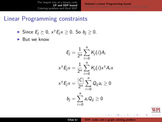 The largest size of a binary code
LP and SDP bound
Coloring problem and Dual SDP
Delsarte’s Linear Programming bound
Schrijver’s Semideﬁnite Programming (SDP) Bound
Linear Programming constraints
Since Ej 0, x Ejx ≥ 0. So bj ≥ 0.
But we know
Ej =
1
2n
n
i=0
Kj(i)Ai
x Ejx =
1
2n
n
i=0
Kj(i)x Ai x
x Ejx =
|C|
2n
n
i=0
Qijai ≥ 0
bj =
n
i=0
ai Qij ≥ 0
Chao Li SDP, codes and a graph coloring problem
 