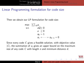 The largest size of a binary code
LP and SDP bound
Coloring problem and Dual SDP
Delsarte’s Linear Programming bound
Schrijver’s Semideﬁnite Programming (SDP) Bound
Linear Programming formulation for code size
Then we obtain our LP formulation for code size:
max n
i=0ai
s.t. aQ≥ 0
a ≥ 0
a0 = 1
a1 = · · · = ad−1 = 0
Since every code C gives a feasible solution, with objective value
|C|, the summation of ai gives an upper bound on the maximum
size of any code C with length n and minimum distance d.
Chao Li SDP, codes and a graph coloring problem
 