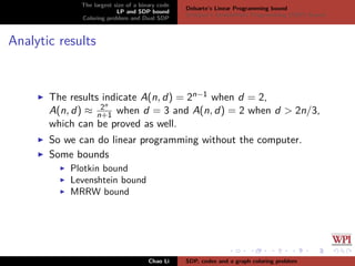 The largest size of a binary code
LP and SDP bound
Coloring problem and Dual SDP
Delsarte’s Linear Programming bound
Schrijver’s Semideﬁnite Programming (SDP) Bound
Analytic results
The results indicate A(n, d) = 2n−1 when d = 2,
A(n, d) ≈ 2n
n+1 when d = 3 and A(n, d) = 2 when d > 2n/3,
which can be proved as well.
So we can do linear programming without the computer.
Some bounds
Plotkin bound
Levenshtein bound
MRRW bound
Chao Li SDP, codes and a graph coloring problem
 