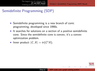 The largest size of a binary code
LP and SDP bound
Coloring problem and Dual SDP
Delsarte’s Linear Programming bound
Schrijver’s Semideﬁnite Programming (SDP) Bound
Semideﬁnite Programming (SDP)
Semideﬁnite programming is a new branch of conic
programming, developed since 1990s.
It searches for solutions on a section of a positive semideﬁnite
cone. Since the semideﬁnite cone is convex, it’s a convex
optimization problem.
Inner product C, X = tr(C X).
Chao Li SDP, codes and a graph coloring problem
 