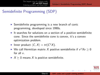 The largest size of a binary code
LP and SDP bound
Coloring problem and Dual SDP
Delsarte’s Linear Programming bound
Schrijver’s Semideﬁnite Programming (SDP) Bound
Semideﬁnite Programming (SDP)
Semideﬁnite programming is a new branch of conic
programming, developed since 1990s.
It searches for solutions on a section of a positive semideﬁnite
cone. Since the semideﬁnite cone is convex, it’s a convex
optimization problem.
Inner product C, X = tr(C X).
We call Hermitian matrix X positive semideﬁnite if v Xv ≥ 0
for all v.
X 0 means X is positive semideﬁnite.
Chao Li SDP, codes and a graph coloring problem
 