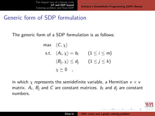 The largest size of a binary code
LP and SDP bound
Coloring problem and Dual SDP
Delsarte’s Linear Programming bound
Schrijver’s Semideﬁnite Programming (SDP) Bound
Generic form of SDP formulation
The generic form of a SDP formulation is as follows:
max C, χ
s.t. Ai , χ = bi (1 ≤ i ≤ m)
Bj, χ ≤ dj (1 ≤ j ≤ k)
χ 0 ,
in which χ represents the semideﬁnite variable, a Hermitian v × v
matrix. Ai , Bj and C are constant matrices. bi and dj are constant
numbers.
Chao Li SDP, codes and a graph coloring problem
 
