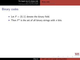 The largest size of a binary code
LP and SDP bound
Coloring problem and Dual SDP
Binary codes
Problem introduction
Binary codes
Let F = {0, 1} denote the binary ﬁeld.
Then Fn is the set of all binary strings with n bits.
Chao Li SDP, codes and a graph coloring problem
 