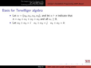 The largest size of a binary code
LP and SDP bound
Coloring problem and Dual SDP
Delsarte’s Linear Programming bound
Schrijver’s Semideﬁnite Programming (SDP) Bound
Basis for Terwilliger algebra
Let α = (α0, α1, α2, α3), and let α n indicate that
n = α0 + α1 + α2 + α3 and all αi ≥ 0.
Let α2 + α3 = i α1 + α3 = j α1 + α2 = k
Chao Li SDP, codes and a graph coloring problem
 