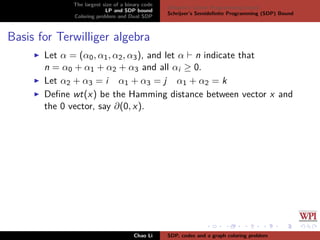The largest size of a binary code
LP and SDP bound
Coloring problem and Dual SDP
Delsarte’s Linear Programming bound
Schrijver’s Semideﬁnite Programming (SDP) Bound
Basis for Terwilliger algebra
Let α = (α0, α1, α2, α3), and let α n indicate that
n = α0 + α1 + α2 + α3 and all αi ≥ 0.
Let α2 + α3 = i α1 + α3 = j α1 + α2 = k
Deﬁne wt(x) be the Hamming distance between vector x and
the 0 vector, say ∂(0, x).
Chao Li SDP, codes and a graph coloring problem
 