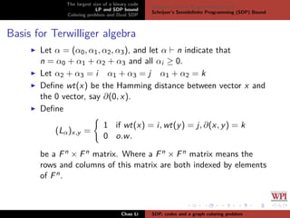 The largest size of a binary code
LP and SDP bound
Coloring problem and Dual SDP
Delsarte’s Linear Programming bound
Schrijver’s Semideﬁnite Programming (SDP) Bound
Basis for Terwilliger algebra
Let α = (α0, α1, α2, α3), and let α n indicate that
n = α0 + α1 + α2 + α3 and all αi ≥ 0.
Let α2 + α3 = i α1 + α3 = j α1 + α2 = k
Deﬁne wt(x) be the Hamming distance between vector x and
the 0 vector, say ∂(0, x).
Deﬁne
(Lα)x,y =
1 if wt(x) = i, wt(y) = j, ∂(x, y) = k
0 o.w.
be a Fn × Fn matrix. Where a Fn × Fn matrix means the
rows and columns of this matrix are both indexed by elements
of Fn.
Chao Li SDP, codes and a graph coloring problem
 