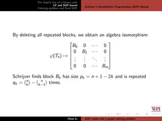 The largest size of a binary code
LP and SDP bound
Coloring problem and Dual SDP
Delsarte’s Linear Programming bound
Schrijver’s Semideﬁnite Programming (SDP) Bound
By deleting all repeated blocks, we obtain an algebra isomorphism:
ϕ(Tn) →






B0 0 · · · 0
0 B1 · · · 0
...
...
...
...
0 0 · · · Bm






Schrijver ﬁnds block Bk has size pk = n + 1 − 2k and is repeated
qk = n
k − n
k−1 times.
Chao Li SDP, codes and a graph coloring problem
 