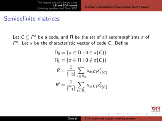 The largest size of a binary code
LP and SDP bound
Coloring problem and Dual SDP
Delsarte’s Linear Programming bound
Schrijver’s Semideﬁnite Programming (SDP) Bound
Semideﬁnite matrices
Let C ⊆ Fn be a code, and Π be the set of all automorphisms π of
Fn. Let x be the characteristic vector of code C. Deﬁne
Π0 = {π ∈ Π : 0 ∈ π(C)}
Π1 = {π ∈ Π : 0 /∈ π(C)}
R =
1
|Π0| π∈Π0
xπ(C)xπ(C)
R =
1
|Π1| π∈Π1
xπ(C)xπ(C)
Chao Li SDP, codes and a graph coloring problem
 