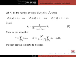 The largest size of a binary code
LP and SDP bound
Coloring problem and Dual SDP
Delsarte’s Linear Programming bound
Schrijver’s Semideﬁnite Programming (SDP) Bound
Let λα be the number of triples (x, y, z) ∈ C3, where
∂(x, y) = α2 + α3 ∂(x, z) = α1 + α3 ∂(y, z) = α1 + α2
Deﬁne
xα =
1
|C| n
α0,α1,α2,α3
λα (1)
Then we can show that
R =
α n
xαLα R =
|C|
2n − |C| α n
(xˆα − xα)Lα
are both positive semideﬁnite matrices.
Chao Li SDP, codes and a graph coloring problem
 